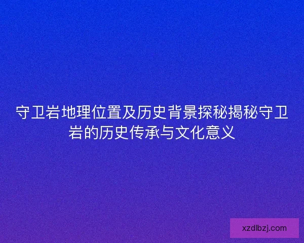 守卫岩地理位置及历史背景探秘揭秘守卫岩的历史传承与文化意义