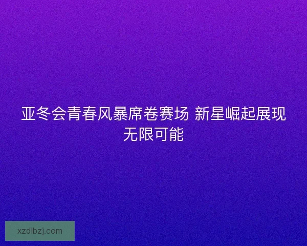 亚冬会青春风暴席卷赛场 新星崛起展现无限可能