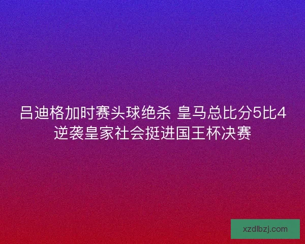 吕迪格加时赛头球绝杀 皇马总比分5比4逆袭皇家社会挺进国王杯决赛