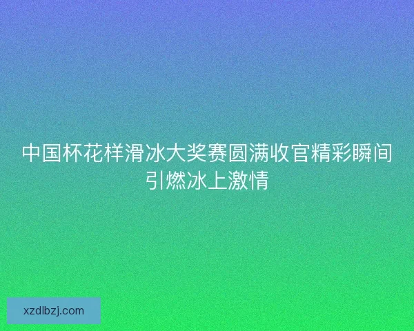 中国杯花样滑冰大奖赛圆满收官精彩瞬间引燃冰上激情