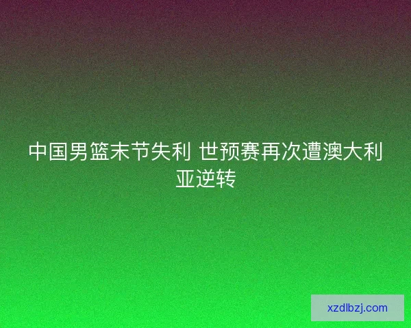 中国男篮末节失利 世预赛再次遭澳大利亚逆转