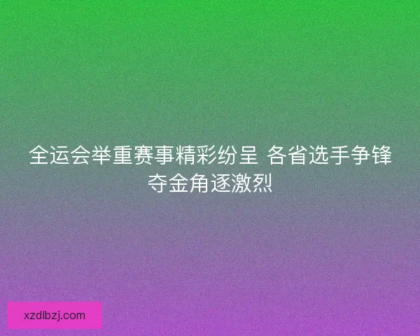 全运会举重赛事精彩纷呈 各省选手争锋夺金角逐激烈