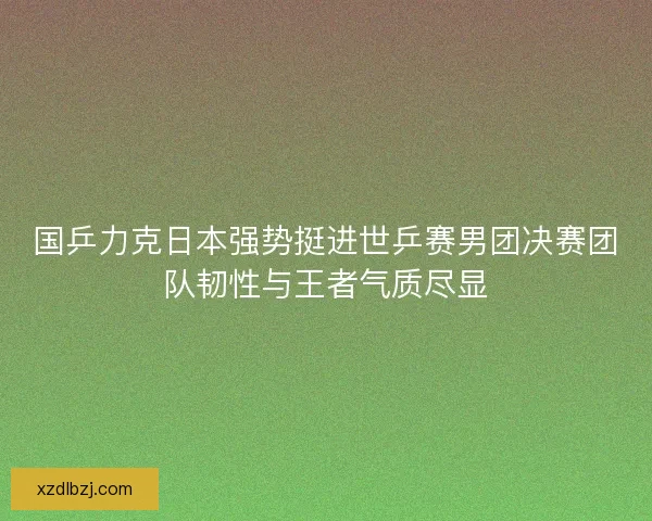 国乒力克日本强势挺进世乒赛男团决赛团队韧性与王者气质尽显