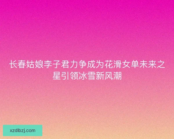 长春姑娘李子君力争成为花滑女单未来之星引领冰雪新风潮