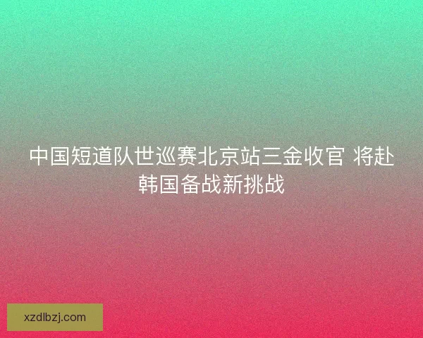 中国短道队世巡赛北京站三金收官 将赴韩国备战新挑战