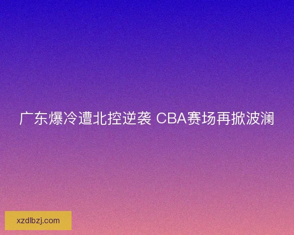 广东爆冷遭北控逆袭 CBA赛场再掀波澜