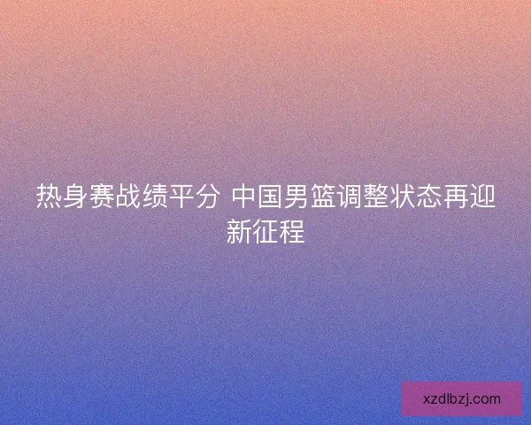 热身赛战绩平分 中国男篮调整状态再迎新征程