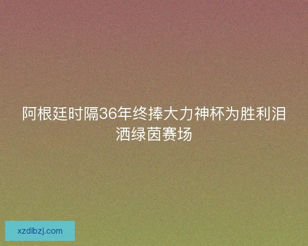 阿根廷时隔36年终捧大力神杯为胜利泪洒绿茵赛场