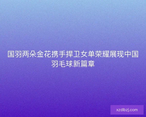 国羽两朵金花携手捍卫女单荣耀展现中国羽毛球新篇章