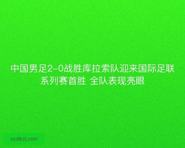 中国男足2-0战胜库拉索队迎来国际足联系列赛首胜 全队表现亮眼