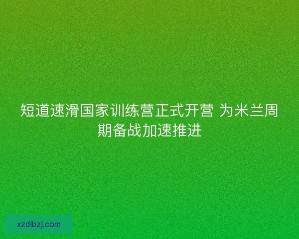 短道速滑国家训练营正式开营 为米兰周期备战加速推进
